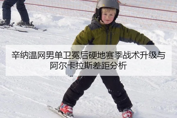辛纳温网男单卫冕后硬地赛季战术升级与阿尔卡拉斯差距分析
